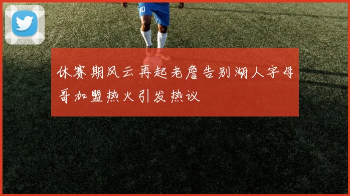 休赛期风云再起老詹告别湖人字母哥加盟热火引发热议