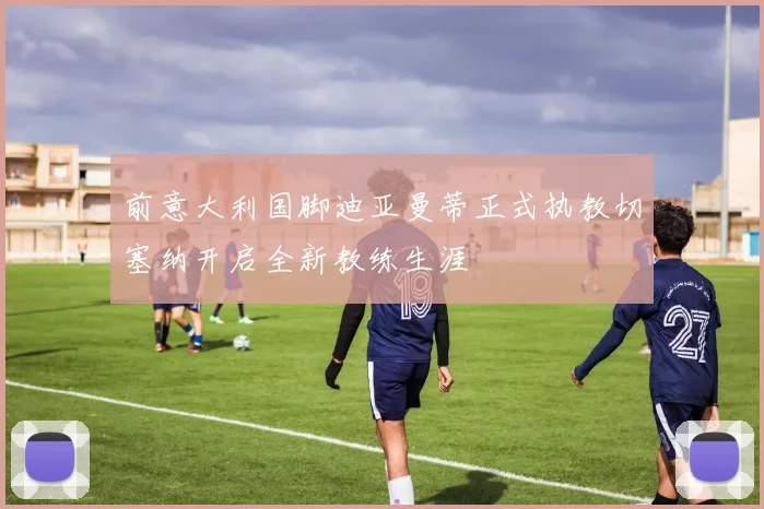 前意大利国脚迪亚曼蒂正式执教切塞纳开启全新教练生涯