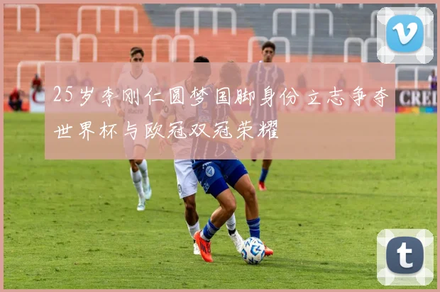 25岁李刚仁圆梦国脚身份立志争夺世界杯与欧冠双冠荣耀