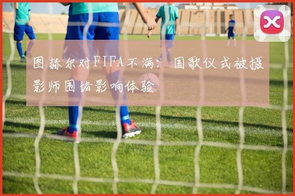 图赫尔对FIFA不满：国歌仪式被摄影师围堵影响体验