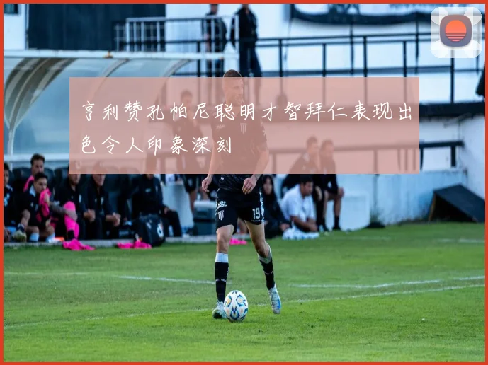 亨利赞孔帕尼聪明才智拜仁表现出色令人印象深刻