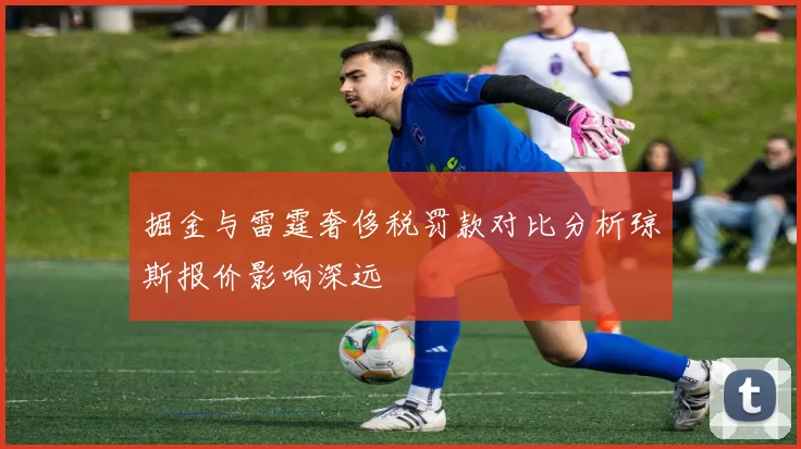 掘金与雷霆奢侈税罚款对比分析琼斯报价影响深远