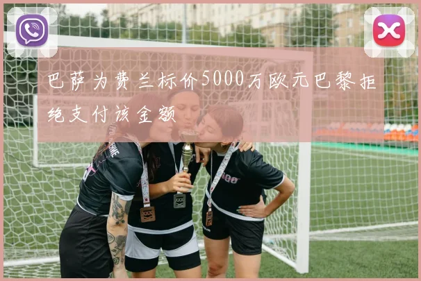 巴萨为费兰标价5000万欧元巴黎拒绝支付该金额
