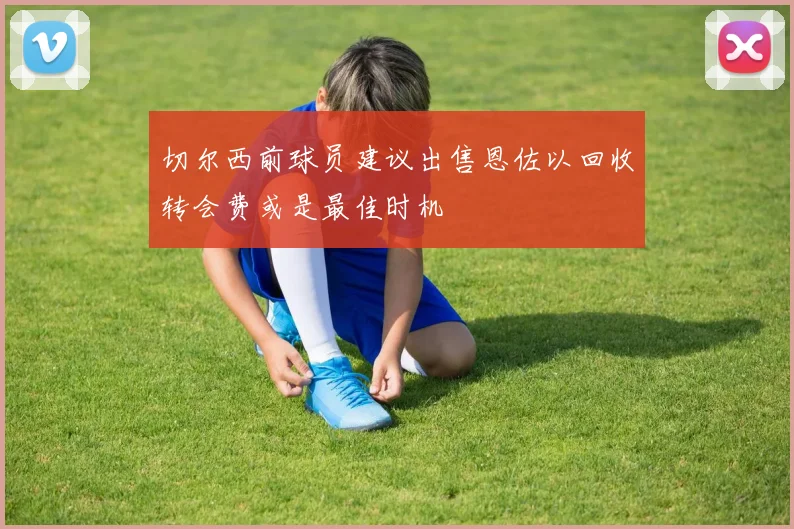 切尔西前球员建议出售恩佐以回收转会费或是最佳时机