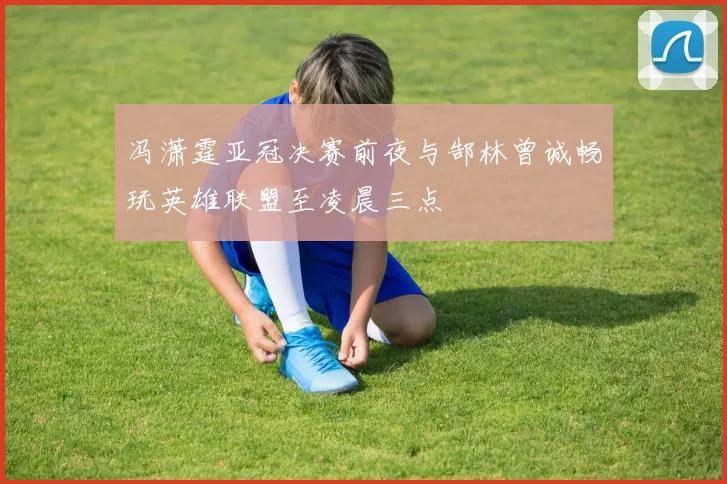 冯潇霆亚冠决赛前夜与郜林曾诚畅玩英雄联盟至凌晨三点