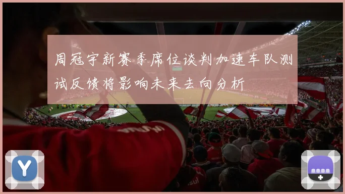 周冠宇新赛季席位谈判加速车队测试反馈将影响未来去向分析