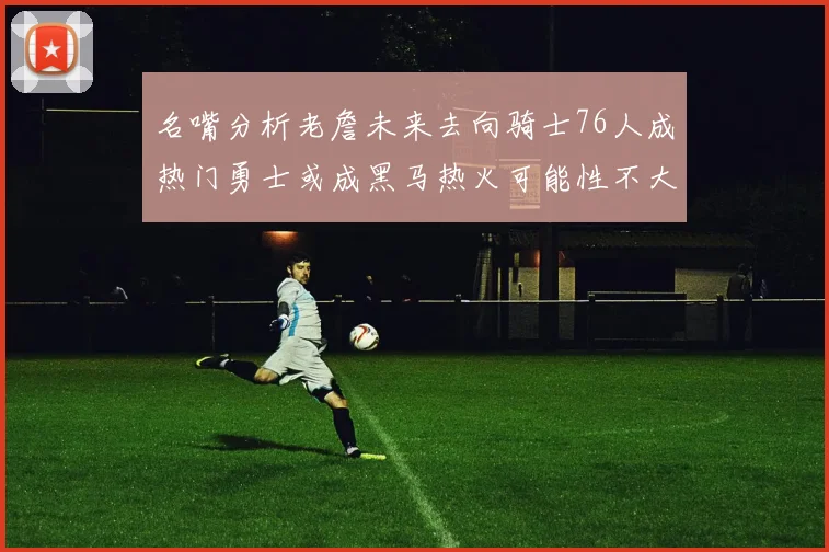 名嘴分析老詹未来去向骑士76人成热门勇士或成黑马热火可能性不大