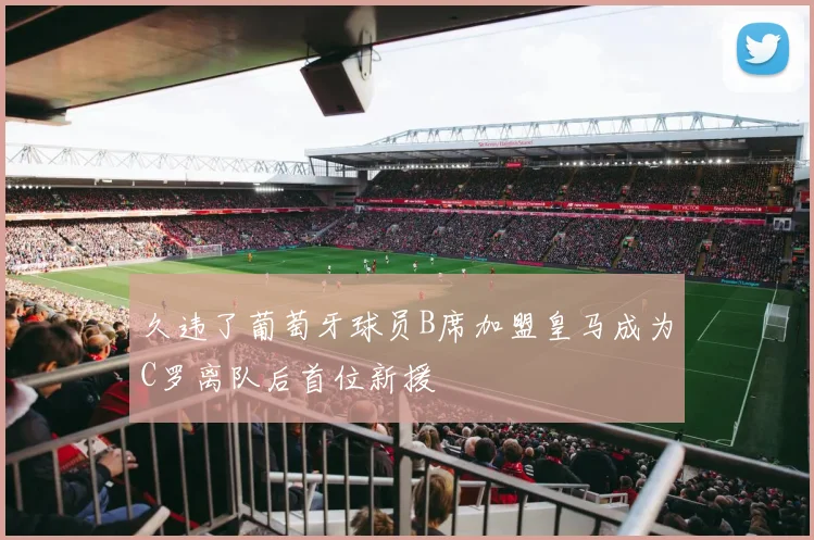 久违了葡萄牙球员B席加盟皇马成为C罗离队后首位新援