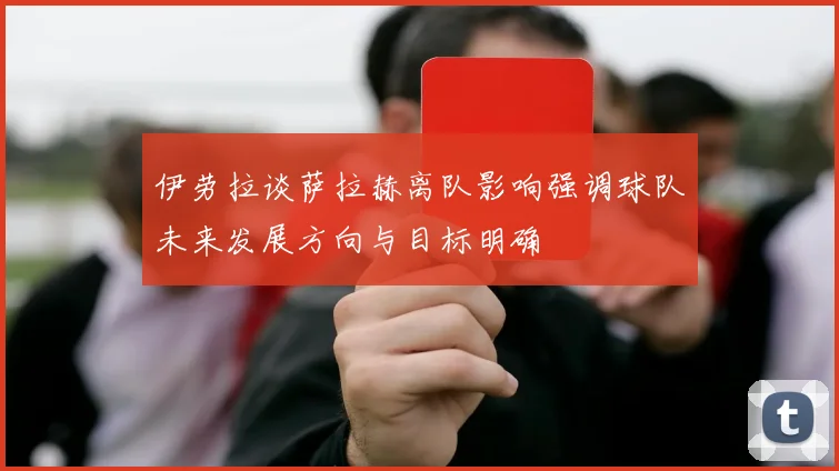 伊劳拉谈萨拉赫离队影响强调球队未来发展方向与目标明确
