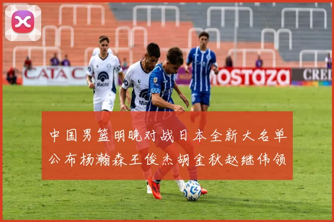 中国男篮明晚对战日本全新大名单公布杨瀚森王俊杰胡金秋赵继伟领衔出战